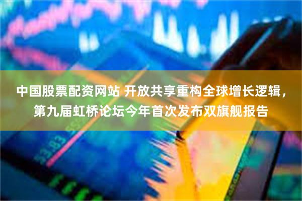 中国股票配资网站 开放共享重构全球增长逻辑，第九届虹桥论坛今年首次发布双旗舰报告