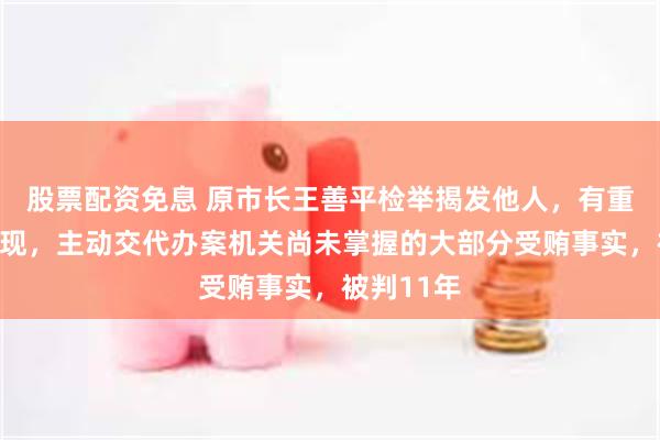 股票配资免息 原市长王善平检举揭发他人，有重大立功表现，主动交代办案机关尚未掌握的大部分受贿事实，被判11年