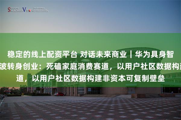 稳定的线上配资平台 对话未来商业｜华为具身智能“一号员工”周顺波转身创业：死磕家庭消费赛道，以用户社区数据构建非资本可复制壁垒