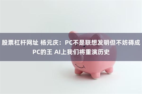 股票杠杆网址 杨元庆：PC不是联想发明但不妨碍成PC的王 AI上我们将重演历史