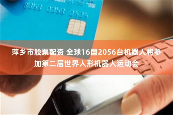 萍乡市股票配资 全球16国2056台机器人将参加第二届世界人形机器人运动会